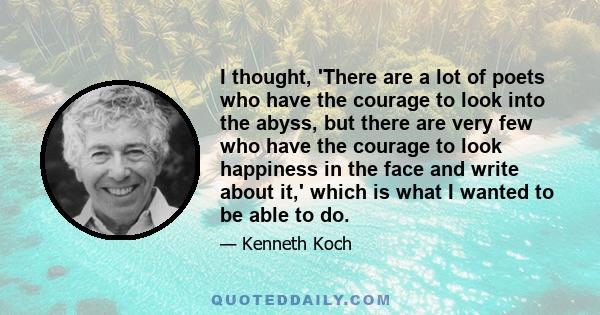 I thought, 'There are a lot of poets who have the courage to look into the abyss, but there are very few who have the courage to look happiness in the face and write about it,' which is what I wanted to be able to do.