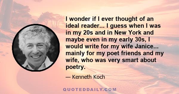 I wonder if I ever thought of an ideal reader... I guess when I was in my 20s and in New York and maybe even in my early 30s, I would write for my wife Janice... mainly for my poet friends and my wife, who was very