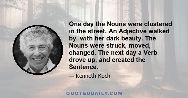 One day the Nouns were clustered in the street. An Adjective walked by, with her dark beauty. The Nouns were struck, moved, changed. The next day a Verb drove up, and created the Sentence.