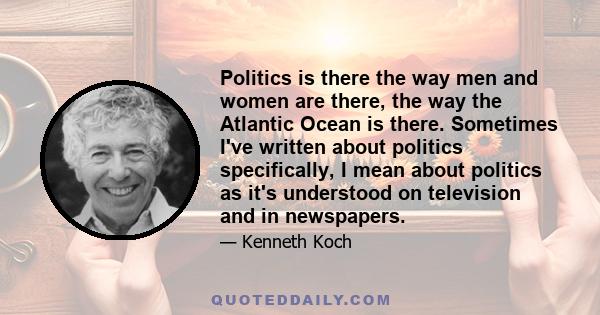 Politics is there the way men and women are there, the way the Atlantic Ocean is there. Sometimes I've written about politics specifically, I mean about politics as it's understood on television and in newspapers.