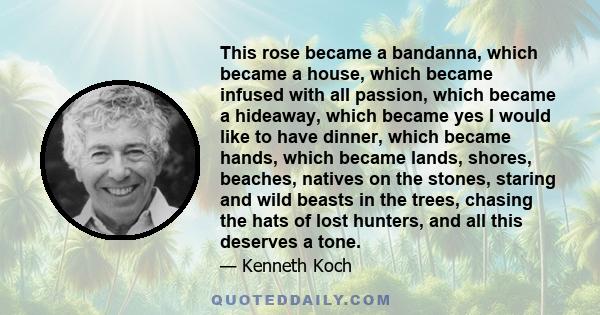 This rose became a bandanna, which became a house, which became infused with all passion, which became a hideaway, which became yes I would like to have dinner, which became hands, which became lands, shores, beaches,