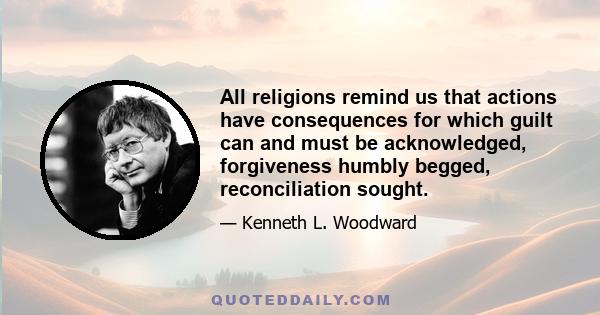 All religions remind us that actions have consequences for which guilt can and must be acknowledged, forgiveness humbly begged, reconciliation sought.