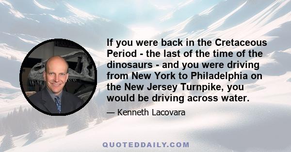 If you were back in the Cretaceous Period - the last of the time of the dinosaurs - and you were driving from New York to Philadelphia on the New Jersey Turnpike, you would be driving across water.