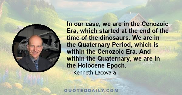 In our case, we are in the Cenozoic Era, which started at the end of the time of the dinosaurs. We are in the Quaternary Period, which is within the Cenozoic Era. And within the Quaternary, we are in the Holocene Epoch.