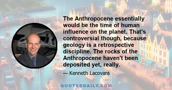 The Anthropocene essentially would be the time of human influence on the planet. That's controversial though, because geology is a retrospective discipline. The rocks of the Anthropocene haven't been deposited yet,