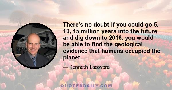 There's no doubt if you could go 5, 10, 15 million years into the future and dig down to 2016, you would be able to find the geological evidence that humans occupied the planet.