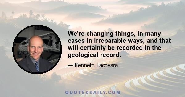 We're changing things, in many cases in irreparable ways, and that will certainly be recorded in the geological record.