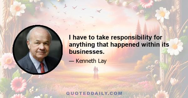 I have to take responsibility for anything that happened within its businesses.