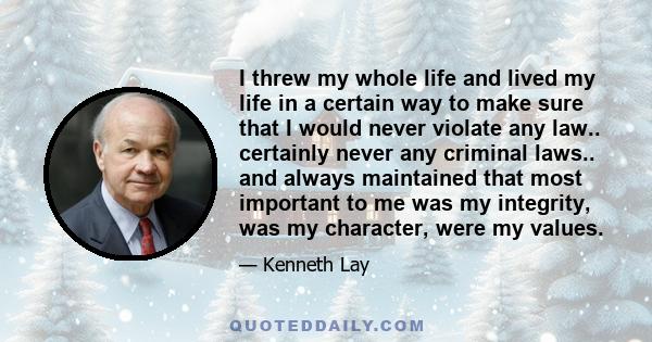 I threw my whole life and lived my life in a certain way to make sure that I would never violate any law.. certainly never any criminal laws.. and always maintained that most important to me was my integrity, was my