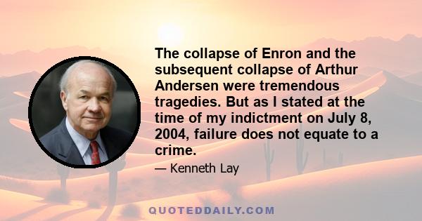 The collapse of Enron and the subsequent collapse of Arthur Andersen were tremendous tragedies. But as I stated at the time of my indictment on July 8, 2004, failure does not equate to a crime.