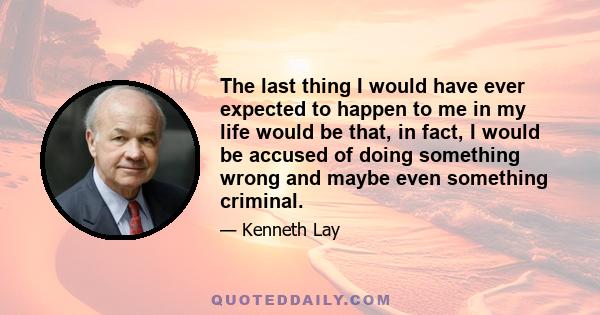 The last thing I would have ever expected to happen to me in my life would be that, in fact, I would be accused of doing something wrong and maybe even something criminal.