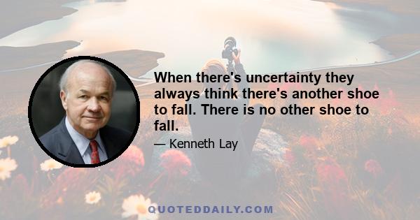 When there's uncertainty they always think there's another shoe to fall. There is no other shoe to fall.