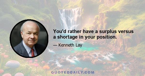 You'd rather have a surplus versus a shortage in your position.