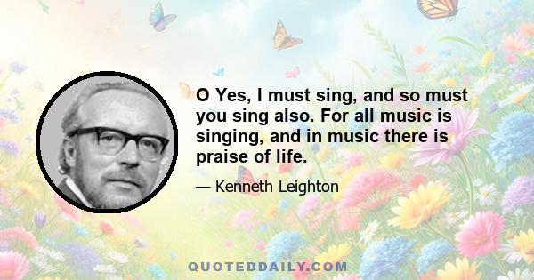 O Yes, I must sing, and so must you sing also. For all music is singing, and in music there is praise of life.