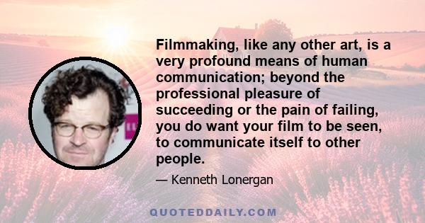 Filmmaking, like any other art, is a very profound means of human communication; beyond the professional pleasure of succeeding or the pain of failing, you do want your film to be seen, to communicate itself to other