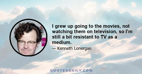 I grew up going to the movies, not watching them on television, so I'm still a bit resistant to TV as a medium.