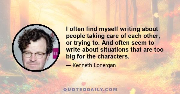 I often find myself writing about people taking care of each other, or trying to. And often seem to write about situations that are too big for the characters.