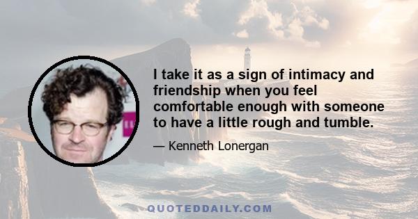 I take it as a sign of intimacy and friendship when you feel comfortable enough with someone to have a little rough and tumble.