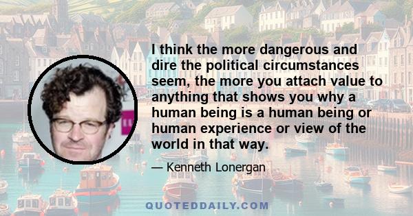 I think the more dangerous and dire the political circumstances seem, the more you attach value to anything that shows you why a human being is a human being or human experience or view of the world in that way.