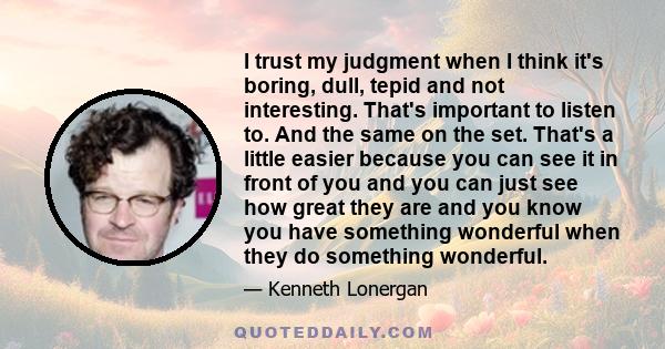 I trust my judgment when I think it's boring, dull, tepid and not interesting. That's important to listen to. And the same on the set. That's a little easier because you can see it in front of you and you can just see