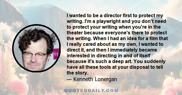 I wanted to be a director first to protect my writing. I'm a playwright and you don't need to protect your writing when you're in the theater because everyone's there to protect the writing. When I had an idea for a