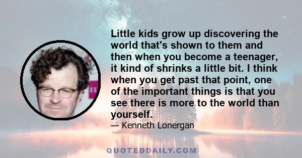 Little kids grow up discovering the world that's shown to them and then when you become a teenager, it kind of shrinks a little bit. I think when you get past that point, one of the important things is that you see