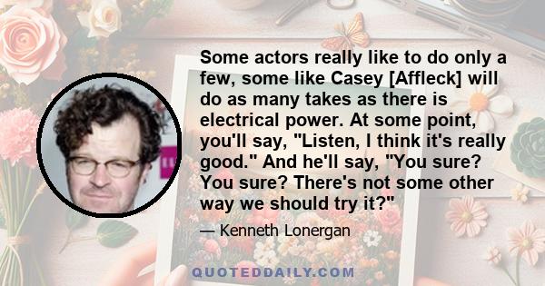 Some actors really like to do only a few, some like Casey [Affleck] will do as many takes as there is electrical power. At some point, you'll say, Listen, I think it's really good. And he'll say, You sure? You sure?