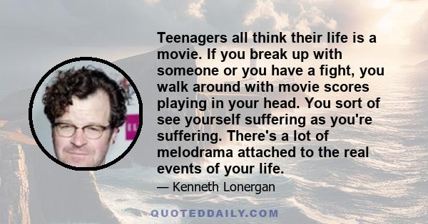 Teenagers all think their life is a movie. If you break up with someone or you have a fight, you walk around with movie scores playing in your head. You sort of see yourself suffering as you're suffering. There's a lot