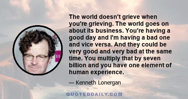 The world doesn't grieve when you're grieving. The world goes on about its business. You're having a good day and I'm having a bad one and vice versa. And they could be very good and very bad at the same time. You