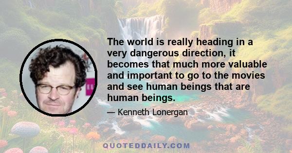 The world is really heading in a very dangerous direction, it becomes that much more valuable and important to go to the movies and see human beings that are human beings.