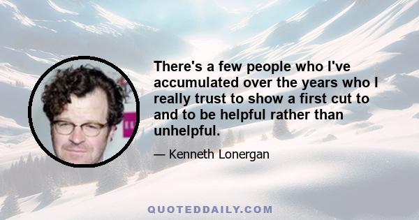 There's a few people who I've accumulated over the years who I really trust to show a first cut to and to be helpful rather than unhelpful.