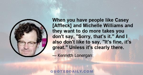 When you have people like Casey [Affleck] and Michelle Williams and they want to do more takes you don't say, Sorry, that's it. And I also don't like to say, It's fine, it's great. Unless it's clearly there.