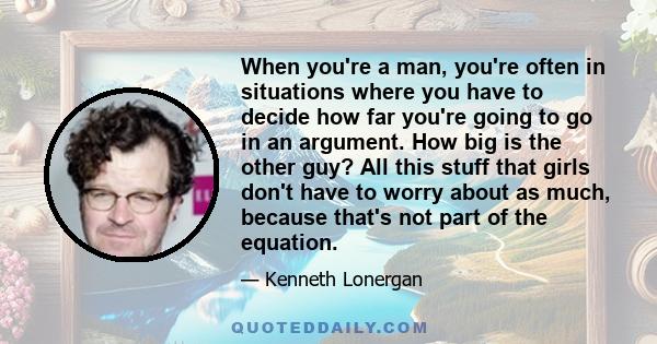 When you're a man, you're often in situations where you have to decide how far you're going to go in an argument. How big is the other guy? All this stuff that girls don't have to worry about as much, because that's not 