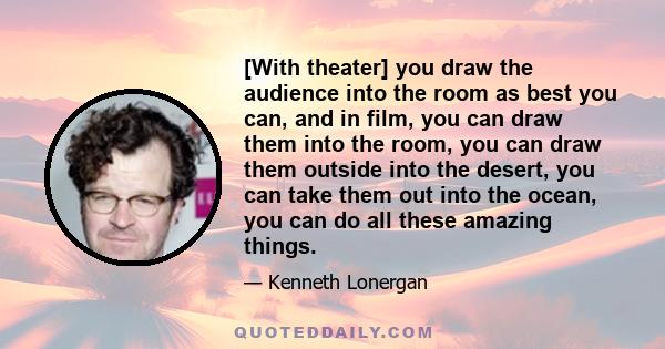 [With theater] you draw the audience into the room as best you can, and in film, you can draw them into the room, you can draw them outside into the desert, you can take them out into the ocean, you can do all these