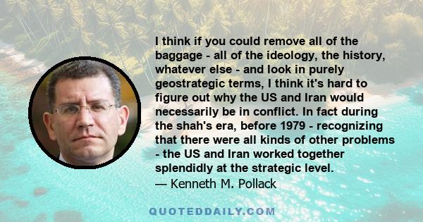 I think if you could remove all of the baggage - all of the ideology, the history, whatever else - and look in purely geostrategic terms, I think it's hard to figure out why the US and Iran would necessarily be in