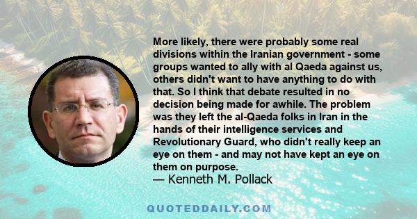 More likely, there were probably some real divisions within the Iranian government - some groups wanted to ally with al Qaeda against us, others didn't want to have anything to do with that. So I think that debate