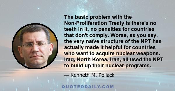 The basic problem with the Non-Proliferation Treaty is there's no teeth in it, no penalties for countries that don't comply. Worse, as you say, the very naïve structure of the NPT has actually made it helpful for