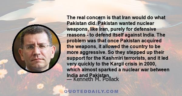 The real concern is that Iran would do what Pakistan did. Pakistan wanted nuclear weapons, like Iran, purely for defensive reasons - to defend itself against India. The problem was that once Pakistan acquired the