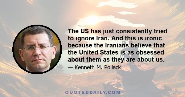 The US has just consistently tried to ignore Iran. And this is ironic because the Iranians believe that the United States is as obsessed about them as they are about us.