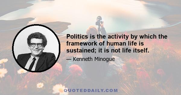 Politics is the activity by which the framework of human life is sustained; it is not life itself.