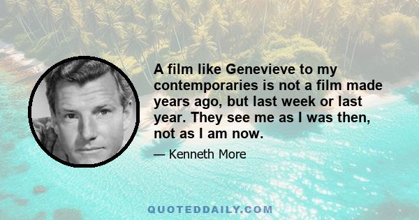 A film like Genevieve to my contemporaries is not a film made years ago, but last week or last year. They see me as I was then, not as I am now. I am the reassurance that they have not changed. In an upside down world,