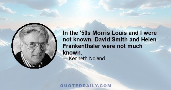 In the '50s Morris Louis and I were not known, David Smith and Helen Frankenthaler were not much known.