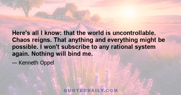 Here's all I know: that the world is uncontrollable. Chaos reigns. That anything and everything might be possible. I won't subscribe to any rational system again. Nothing will bind me.