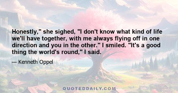 Honestly, she sighed, I don't know what kind of life we'll have together, with me always flying off in one direction and you in the other. I smiled. It's a good thing the world's round, I said.