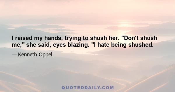 I raised my hands, trying to shush her. Don't shush me, she said, eyes blazing. I hate being shushed.