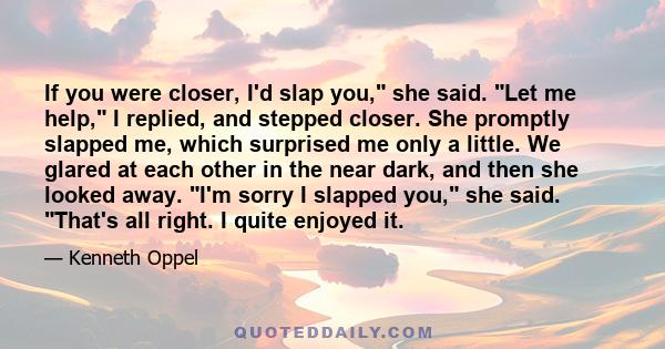 If you were closer, I'd slap you, she said. Let me help, I replied, and stepped closer. She promptly slapped me, which surprised me only a little. We glared at each other in the near dark, and then she looked away. I'm