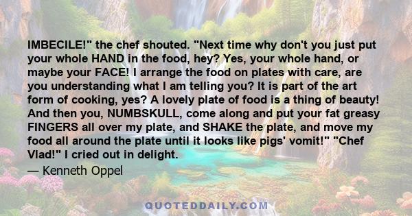 IMBECILE! the chef shouted. Next time why don't you just put your whole HAND in the food, hey? Yes, your whole hand, or maybe your FACE! I arrange the food on plates with care, are you understanding what I am telling