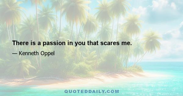 There is a passion in you that scares me.