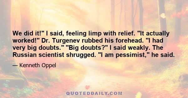 We did it! I said, feeling limp with relief. It actually worked! Dr. Turgenev rubbed his forehead. I had very big doubts. Big doubts? I said weakly. The Russian scientist shrugged. I am pessimist, he said.