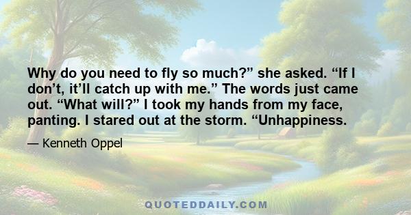 Why do you need to fly so much?” she asked. “If I don’t, it’ll catch up with me.” The words just came out. “What will?” I took my hands from my face, panting. I stared out at the storm. “Unhappiness.